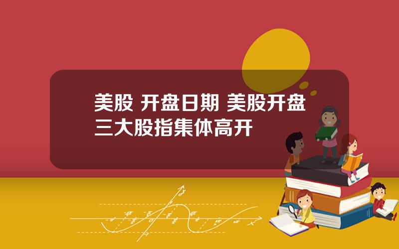 美股 开盘日期 美股开盘三大股指集体高开